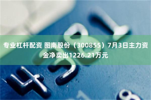 专业杠杆配资 图南股份（300855）7月3日主力资金净卖出1226.21万元