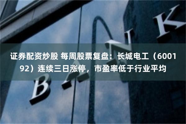 证券配资炒股 每周股票复盘：长城电工（600192）连续三日涨停，市盈率低于行业平均