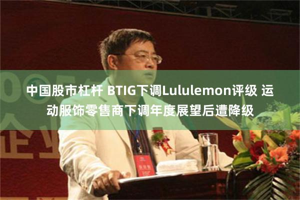 中国股市杠杆 BTIG下调Lululemon评级 运动服饰零售商下调年度展望后遭降级