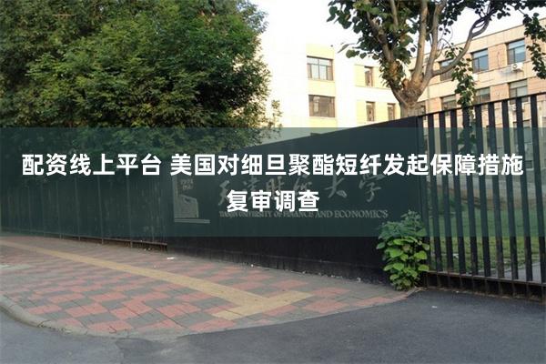 配资线上平台 美国对细旦聚酯短纤发起保障措施复审调查