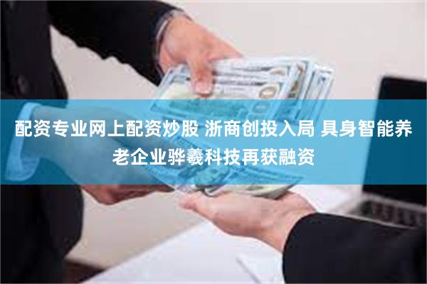 配资专业网上配资炒股 浙商创投入局 具身智能养老企业骅羲科技再获融资