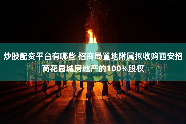 炒股配资平台有哪些 招商局置地附属拟收购西安招商花园城房地产的100%股权
