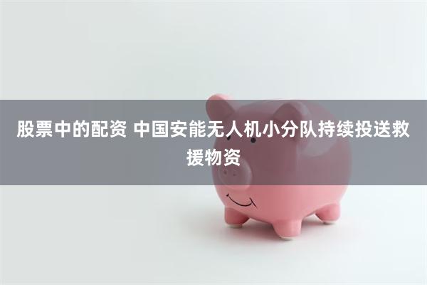 股票中的配资 中国安能无人机小分队持续投送救援物资