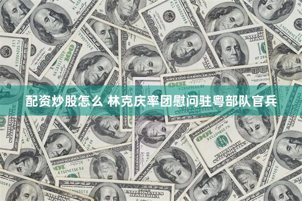 配资炒股怎么 林克庆率团慰问驻粤部队官兵