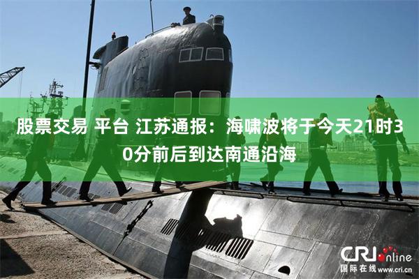 股票交易 平台 江苏通报：海啸波将于今天21时30分前后到达南通沿海