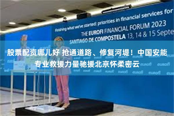 股票配资哪儿好 抢通道路、修复河堤！中国安能专业救援力量驰援北京怀柔密云