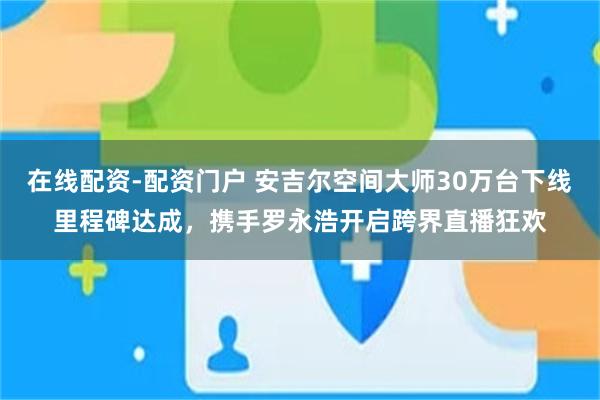 在线配资-配资门户 安吉尔空间大师30万台下线里程碑达成，携手罗永浩开启跨界直播狂欢