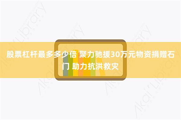 股票杠杆最多多少倍 聚力驰援30万元物资捐赠石门 助力抗洪救灾