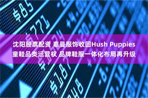 沈阳股票配资 嘉曼服饰收回Hush Puppies童鞋品类运营权 品牌鞋服一体化布局再升级