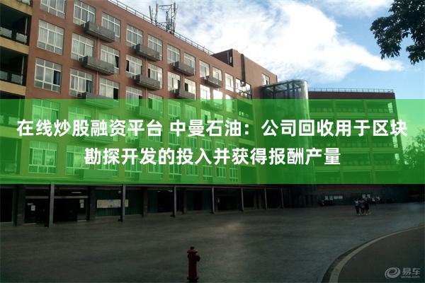 在线炒股融资平台 中曼石油：公司回收用于区块勘探开发的投入并获得报酬产量