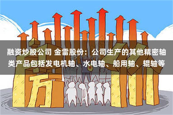 融资炒股公司 金雷股份：公司生产的其他精密轴类产品包括发电机轴、水电轴、船用轴、辊轴等