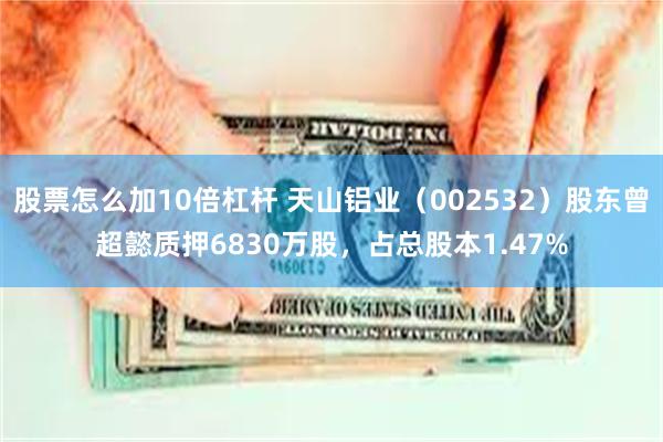 股票怎么加10倍杠杆 天山铝业（002532）股东曾超懿质押6830万股，占总股本1.47%