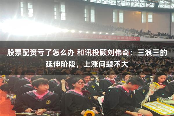 股票配资亏了怎么办 和讯投顾刘伟奇：三浪三的延伸阶段，上涨问题不大