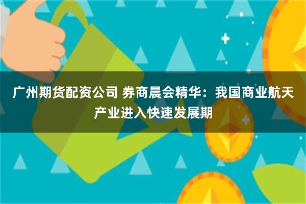 广州期货配资公司 券商晨会精华：我国商业航天产业进入快速发展期