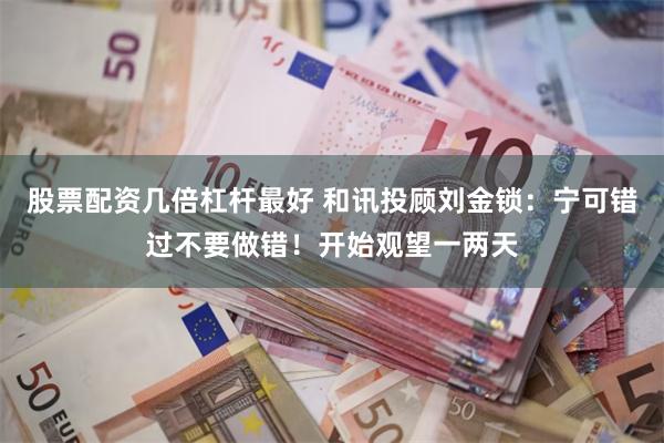 股票配资几倍杠杆最好 和讯投顾刘金锁：宁可错过不要做错！开始观望一两天