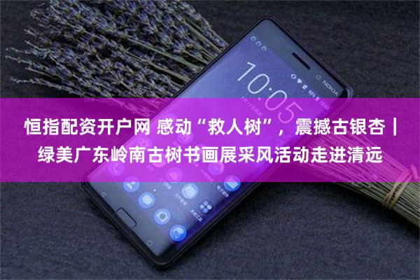 恒指配资开户网 感动“救人树”，震撼古银杏｜绿美广东岭南古树书画展采风活动走进清远