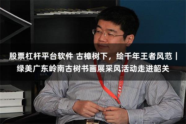 股票杠杆平台软件 古樟树下，绘千年王者风范｜绿美广东岭南古树书画展采风活动走进韶关