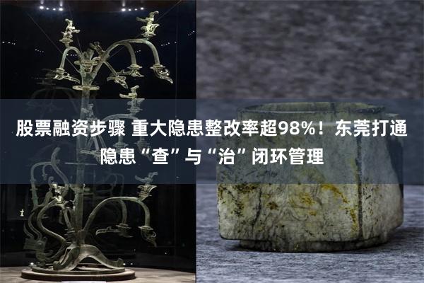股票融资步骤 重大隐患整改率超98%！东莞打通隐患“查”与“治”闭环管理