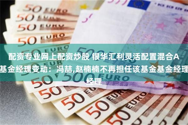 配资专业网上配资炒股 银华汇利灵活配置混合A基金经理变动：冯喆,赵楠楠不再担任该基金基金经理