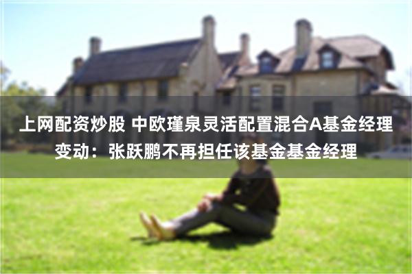 上网配资炒股 中欧瑾泉灵活配置混合A基金经理变动：张跃鹏不再担任该基金基金经理