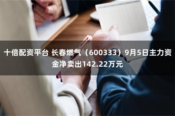 十倍配资平台 长春燃气（600333）9月5日主力资金净卖出142.22万元