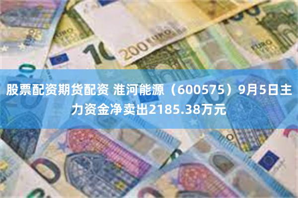 股票配资期货配资 淮河能源（600575）9月5日主力资金净卖出2185.38万元