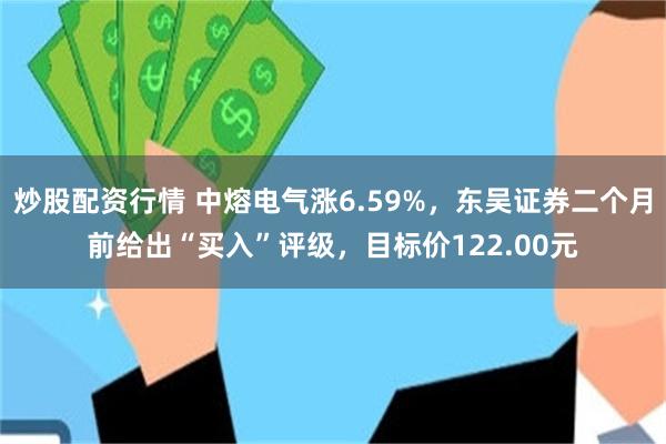 炒股配资行情 中熔电气涨6.59%，东吴证券二个月前给出“买入”评级，目标价122.00元
