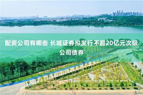 配资公司有哪些 长城证券拟发行不超20亿元次级公司债券