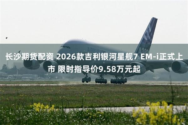 长沙期货配资 2026款吉利银河星舰7 EM-i正式上市 限时指导价9.58万元起