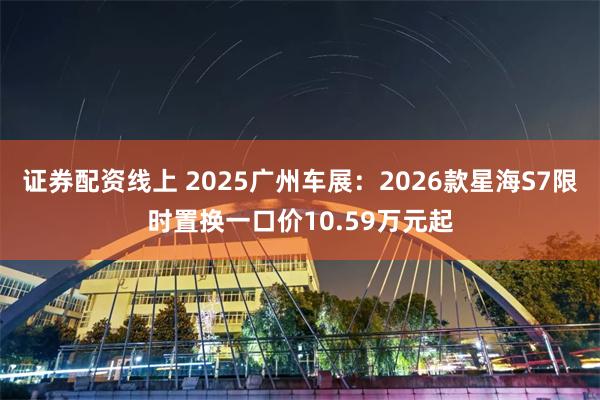 证券配资线上 2025广州车展：2026款星海S7限时置换一口价10.59万元起