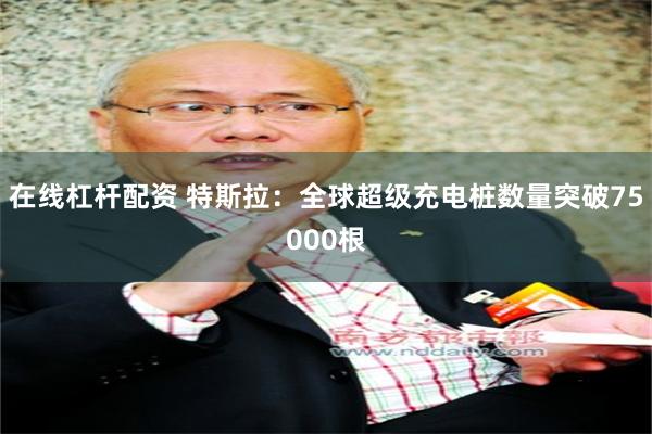 在线杠杆配资 特斯拉：全球超级充电桩数量突破75000根