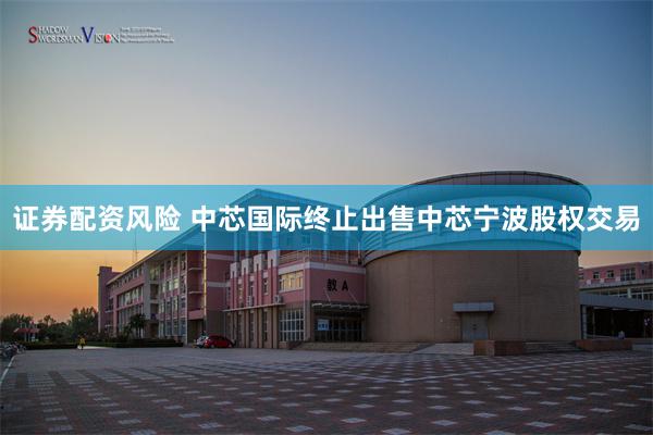 证券配资风险 中芯国际终止出售中芯宁波股权交易