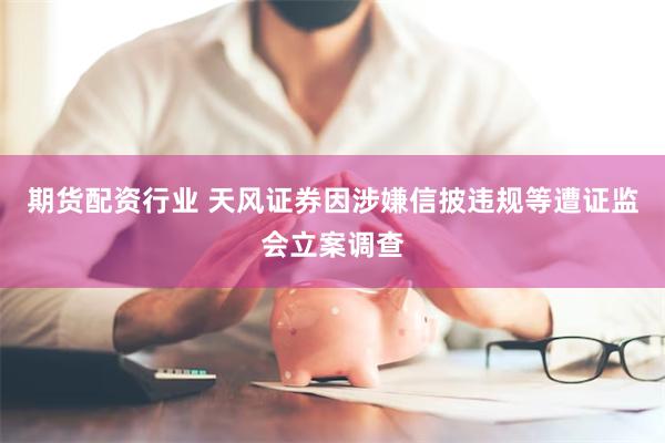 期货配资行业 天风证券因涉嫌信披违规等遭证监会立案调查