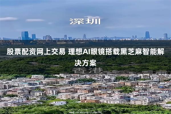 股票配资网上交易 理想AI眼镜搭载黑芝麻智能解决方案