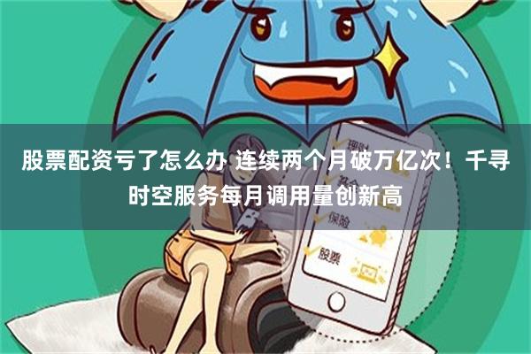股票配资亏了怎么办 连续两个月破万亿次！千寻时空服务每月调用量创新高