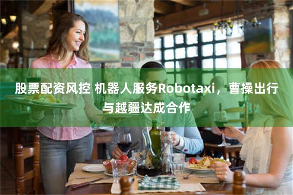 股票配资风控 机器人服务Robotaxi，曹操出行与越疆达成合作
