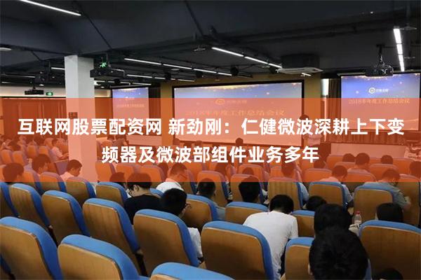 互联网股票配资网 新劲刚：仁健微波深耕上下变频器及微波部组件业务多年