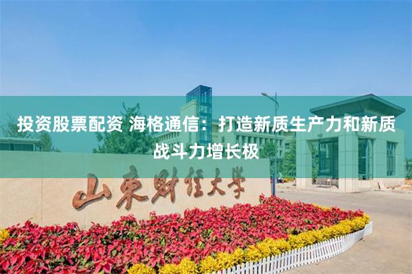 投资股票配资 海格通信：打造新质生产力和新质战斗力增长极