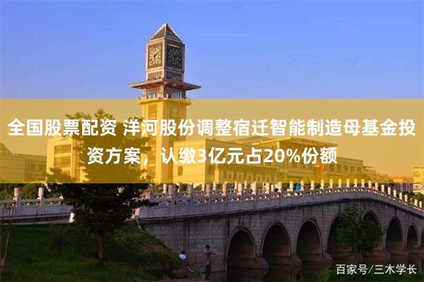 全国股票配资 洋河股份调整宿迁智能制造母基金投资方案，认缴3亿元占20%份额