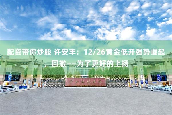 配资带你炒股 许安丰：12/26黄金低开强势崛起，回撤——为了更好的上扬