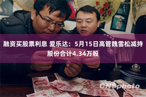 融资买股票利息 爱乐达：5月15日高管魏雪松减持股份合计4.34万股
