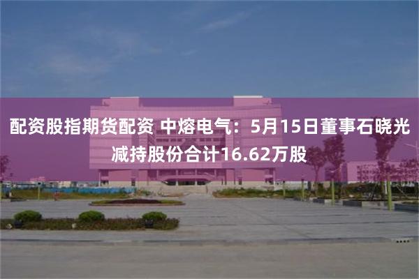 配资股指期货配资 中熔电气：5月15日董事石晓光减持股份合计16.62万股
