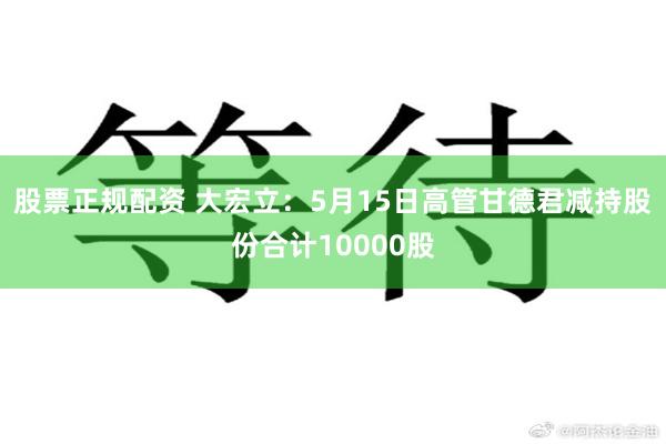 股票正规配资 大宏立：5月15日高管甘德君减持股份合计10000股