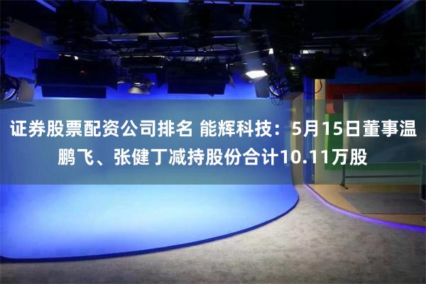 证券股票配资公司排名 能辉科技：5月15日董事温鹏飞、张健丁减持股份合计10.11万股