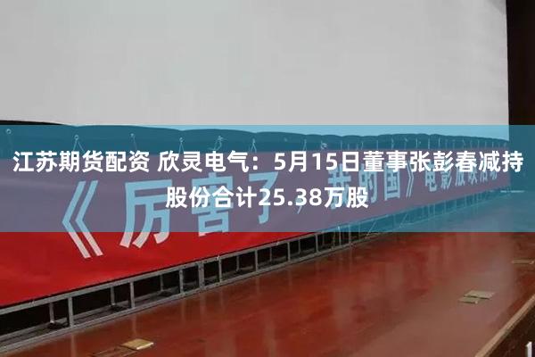 江苏期货配资 欣灵电气：5月15日董事张彭春减持股份合计25.38万股