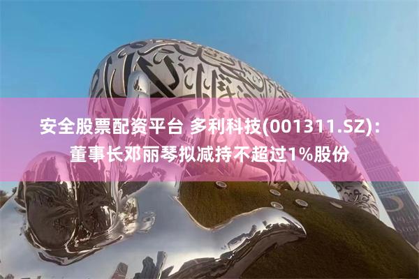 安全股票配资平台 多利科技(001311.SZ)：董事长邓丽琴拟减持不超过1%股份