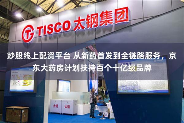 炒股线上配资平台 从新药首发到全链路服务，京东大药房计划扶持百个十亿级品牌