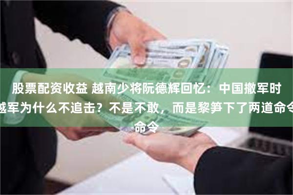 股票配资收益 越南少将阮德辉回忆：中国撤军时越军为什么不追击？不是不敢，而是黎笋下了两道命令