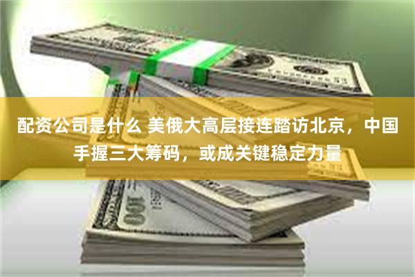 配资公司是什么 美俄大高层接连踏访北京，中国手握三大筹码，或成关键稳定力量