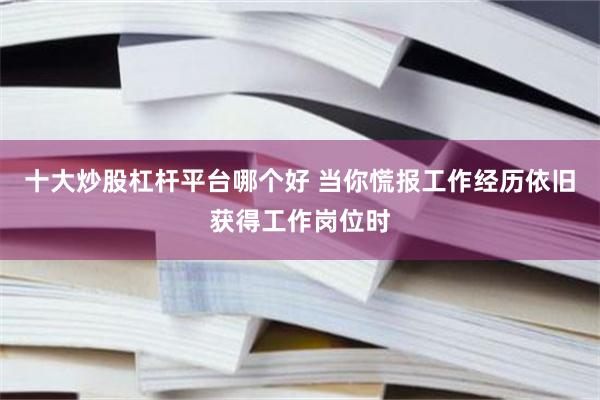 十大炒股杠杆平台哪个好 当你慌报工作经历依旧获得工作岗位时